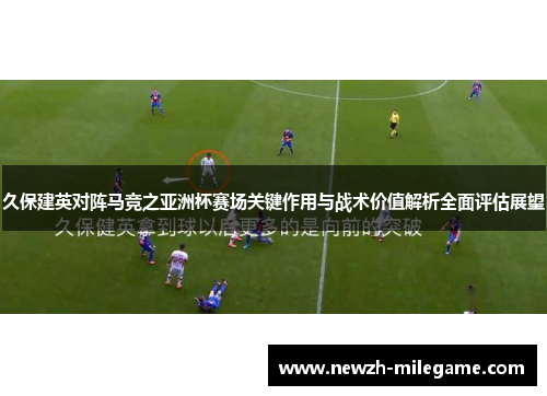 久保建英对阵马竞之亚洲杯赛场关键作用与战术价值解析全面评估展望 久保建英对阵马竞之亚洲杯赛场关键作用与战术价值解析全面评估展望